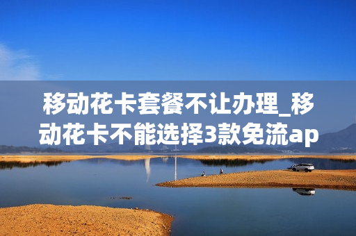 移动花卡套餐不让办理_移动花卡不能选择3款免流app