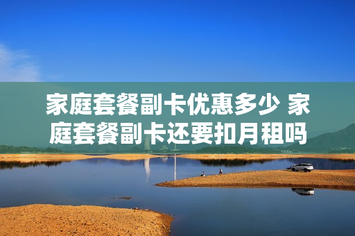 家庭套餐副卡优惠多少 家庭套餐副卡还要扣月租吗