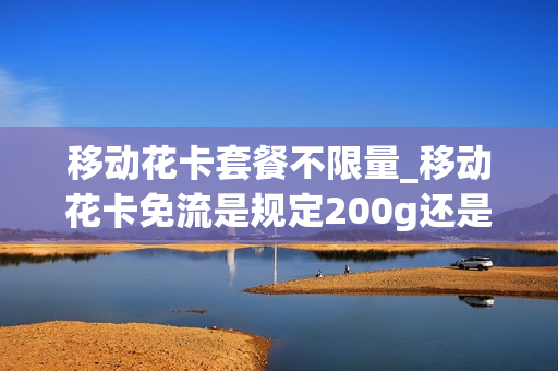 移动花卡套餐不限量_移动花卡免流是规定200g还是不止