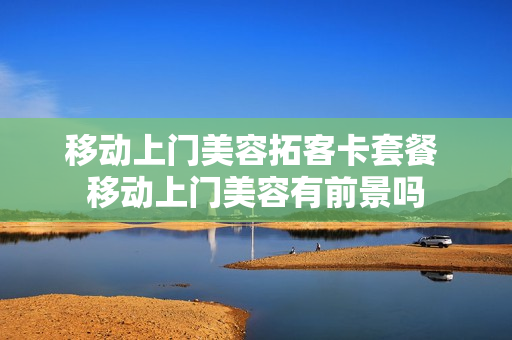 移动上门美容拓客卡套餐 移动上门美容有前景吗
