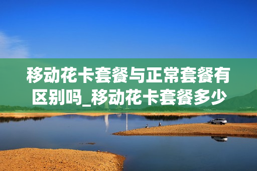 移动花卡套餐与正常套餐有区别吗_移动花卡套餐多少钱一个月