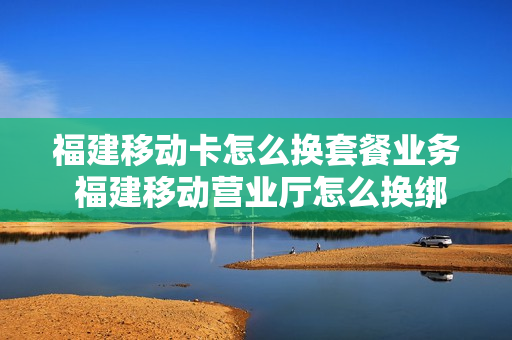 福建移动卡怎么换套餐业务 福建移动营业厅怎么换绑定手机