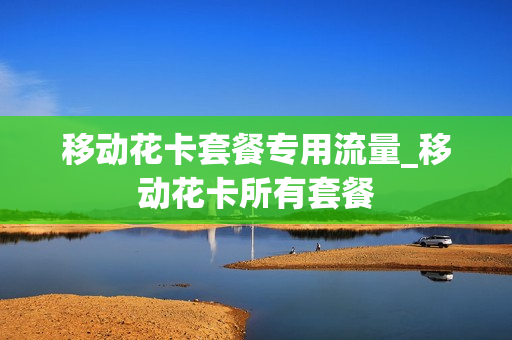 移动花卡套餐专用流量_移动花卡所有套餐