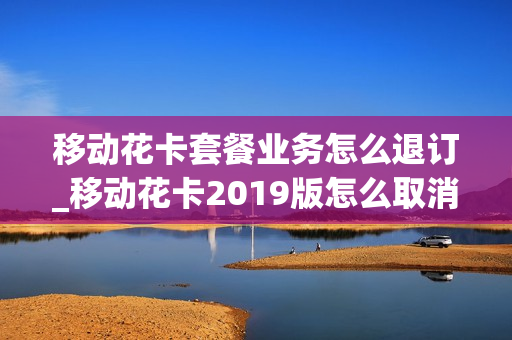 移动花卡套餐业务怎么退订_移动花卡2019版怎么取消这个套餐