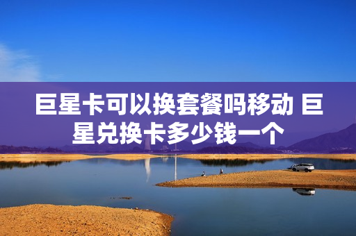 巨星卡可以换套餐吗移动 巨星兑换卡多少钱一个