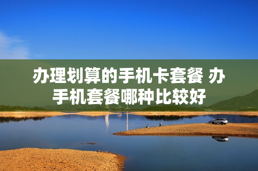 办理划算的手机卡套餐 办手机套餐哪种比较好