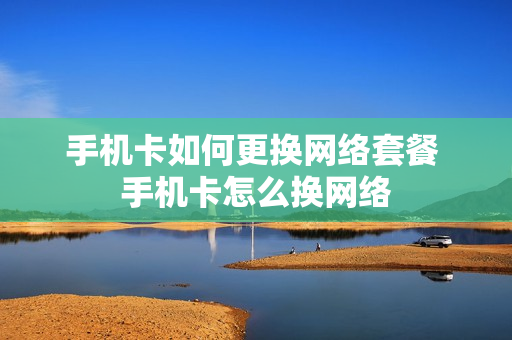 手机卡如何更换网络套餐 手机卡怎么换网络