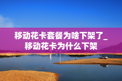 移动花卡套餐为啥下架了_移动花卡为什么下架