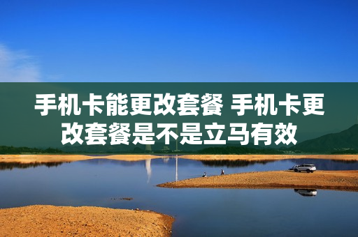 手机卡能更改套餐 手机卡更改套餐是不是立马有效