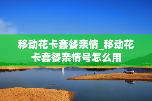 移动花卡套餐亲情_移动花卡套餐亲情号怎么用