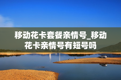 移动花卡套餐亲情号_移动花卡亲情号有短号吗