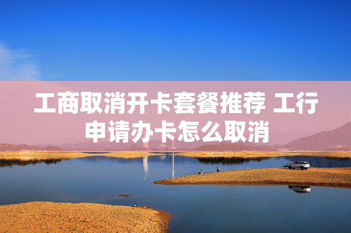 工商取消开卡套餐推荐 工行申请办卡怎么取消