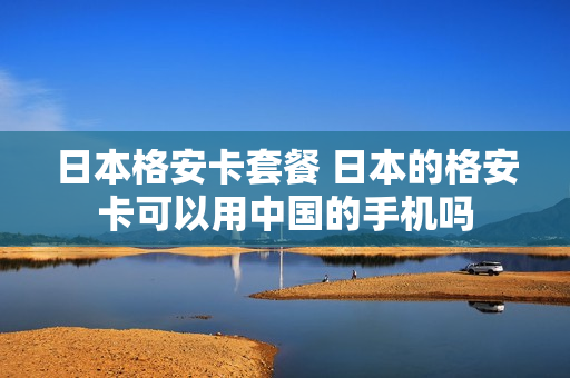 日本格安卡套餐 日本的格安卡可以用中国的手机吗