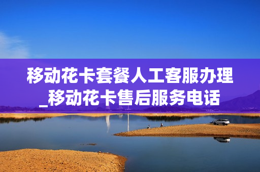 移动花卡套餐人工客服办理_移动花卡售后服务电话