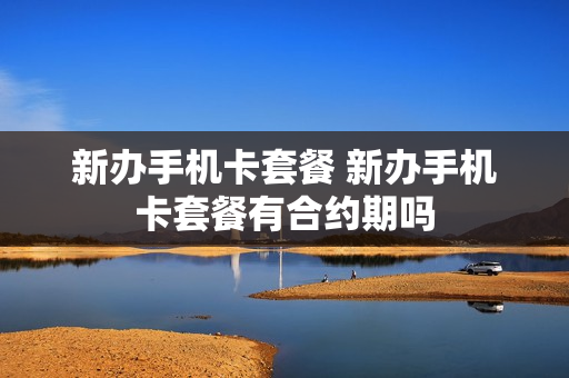 新办手机卡套餐 新办手机卡套餐有合约期吗