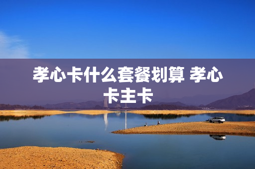 孝心卡什么套餐划算 孝心卡主卡