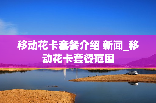 移动花卡套餐介绍 新闻_移动花卡套餐范围