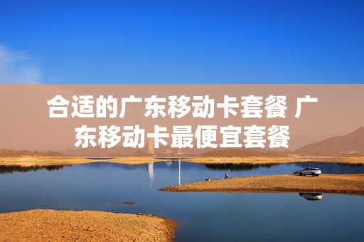 合适的广东移动卡套餐 广东移动卡最便宜套餐