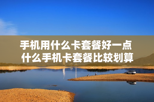 手机用什么卡套餐好一点 什么手机卡套餐比较划算