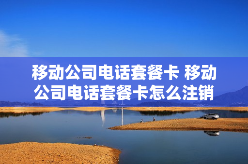 移动公司电话套餐卡 移动公司电话套餐卡怎么注销