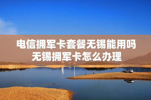 电信拥军卡套餐无锡能用吗 无锡拥军卡怎么办理