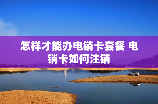 怎样才能办电销卡套餐 电销卡如何注销