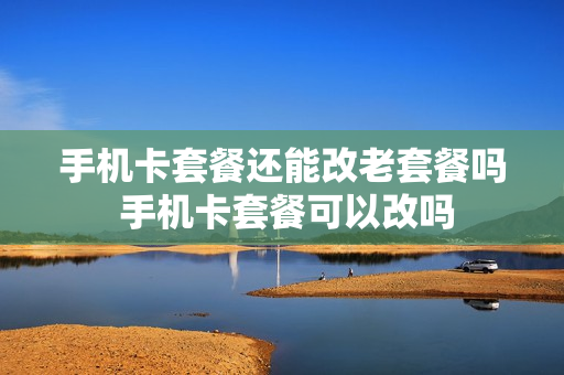 手机卡套餐还能改老套餐吗 手机卡套餐可以改吗
