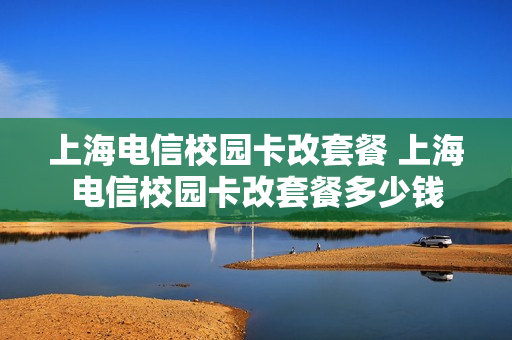 上海电信校园卡改套餐 上海电信校园卡改套餐多少钱