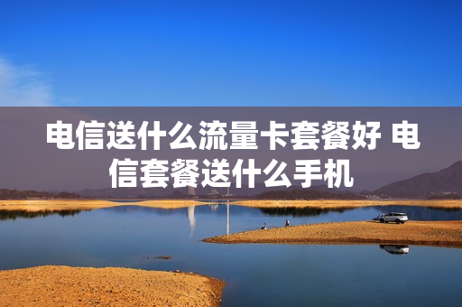 电信送什么流量卡套餐好 电信套餐送什么手机