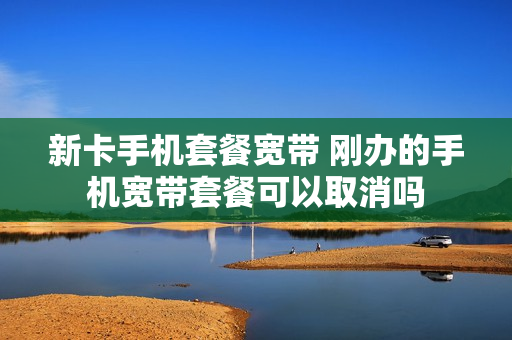 新卡手机套餐宽带 刚办的手机宽带套餐可以取消吗