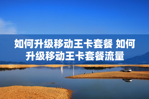 如何升级移动王卡套餐 如何升级移动王卡套餐流量
