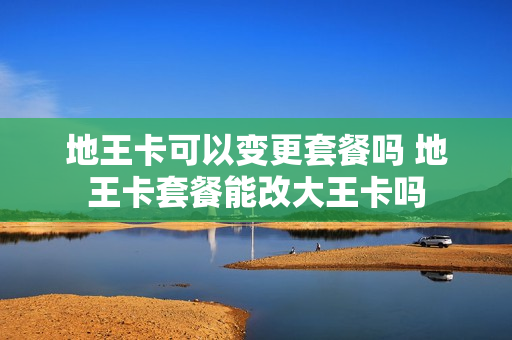 地王卡可以变更套餐吗 地王卡套餐能改大王卡吗