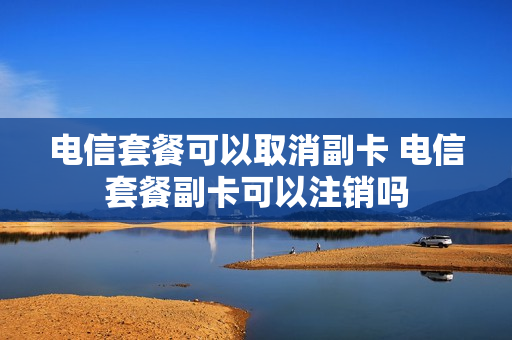 电信套餐可以取消副卡 电信套餐副卡可以注销吗