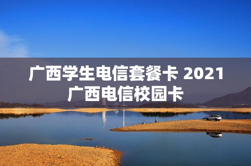 广西学生电信套餐卡 2021广西电信校园卡