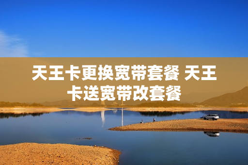 天王卡更换宽带套餐 天王卡送宽带改套餐