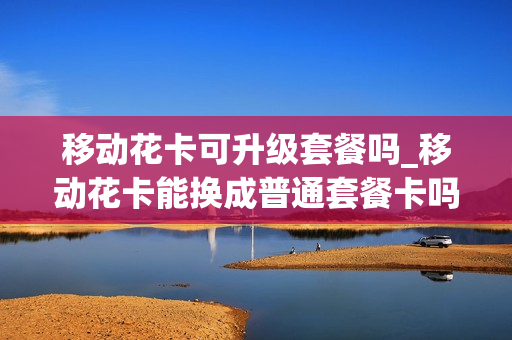 移动花卡可升级套餐吗_移动花卡能换成普通套餐卡吗