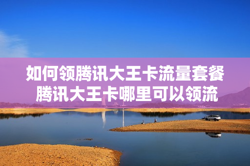 如何领腾讯大王卡流量套餐 腾讯大王卡哪里可以领流量