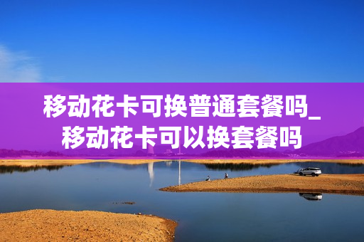 移动花卡可换普通套餐吗_移动花卡可以换套餐吗