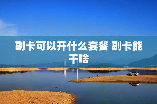 副卡可以开什么套餐 副卡能干啥