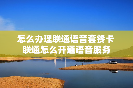 怎么办理联通语音套餐卡 联通怎么开通语音服务