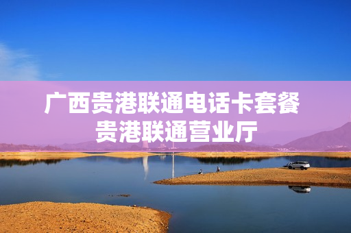 广西贵港联通电话卡套餐 贵港联通营业厅