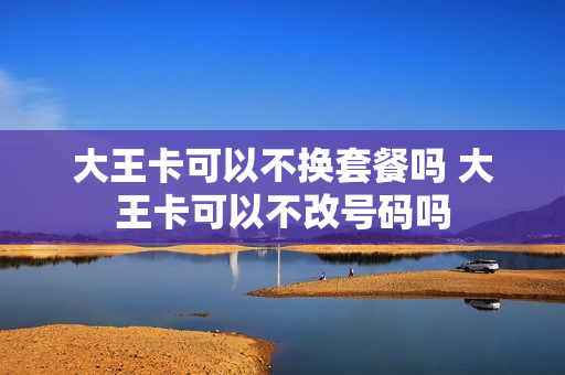 大王卡可以不换套餐吗 大王卡可以不改号码吗