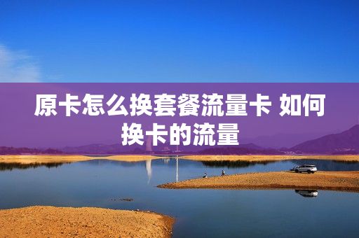 原卡怎么换套餐流量卡 如何换卡的流量