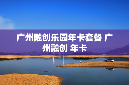 广州融创乐园年卡套餐 广州融创 年卡