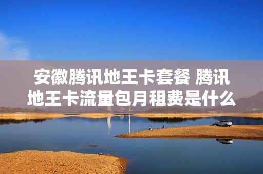 安徽腾讯地王卡套餐 腾讯地王卡流量包月租费是什么