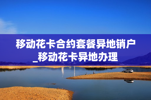 移动花卡合约套餐异地销户_移动花卡异地办理