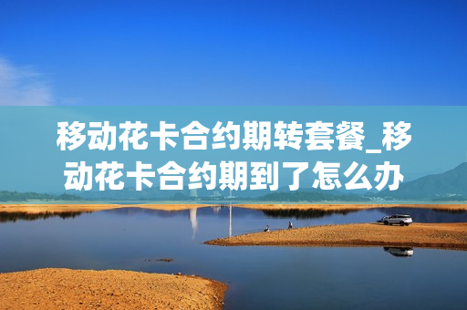 移动花卡合约期转套餐_移动花卡合约期到了怎么办