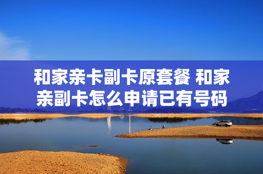 和家亲卡副卡原套餐 和家亲副卡怎么申请已有号码