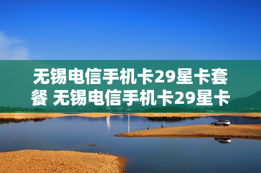 无锡电信手机卡29星卡套餐 无锡电信手机卡29星卡套餐怎么样
