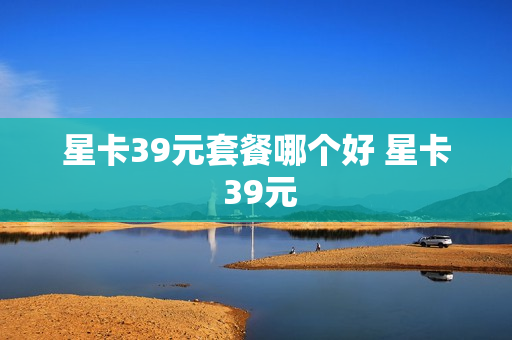 星卡39元套餐哪个好 星卡 39元